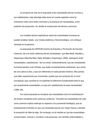 Un proyecto de vida es la respuesta a las necesidades del ser humano y

sus satisfactores, este abordaje debe tener en cuenta aspectos como la

motivación vista como factor intrínseco y la jerarquía de necesidades, como

predictor de proyección, sin olvidar la consecución de bienes y servicios.



       Los modelos teórico-explicativos sobre las necesidades humanas se

pueden analizar desde una mirada sistémica y fenomenológica con enfoque

centrado en la persona.

       La propuesta de CEPAUR (Centro de Estudios y Promoción de Asuntos

Urbanos), da una visión sistémica de las necesidades que Max-Neef, Elizalde y

Hopenhayn (Manfred Max- Neef, Elizalde y Hopenhayn, 2000) distinguen entre

necesidades y satisfactores. “Se ha creído, tradicionalmente, que las necesidades

humanas tienden a ser infinitas; que están constantemente cambiando; que varían

de una cultura a otra, y que son diferentes en cada periodo histórico. Nos parece

que tales suposiciones son incorrectas, puesto que son producto de un error

conceptual, (que consiste en no explicitar) la diferencia fundamental entre lo que

son propiamente necesidades y lo que son satisfactores de esas necesidades”

(1986: 26).

       Con esta propuesta se visualizan las necesidades como la manifestación

de tensión constante entre carencia y potencia. “Concebir las necesidades tan sólo

como carencia implica restringir su espectro a lo puramente fisiológico, que es

precisamente el ámbito en que una necesidad asume con mayor fuerza y claridad

la sensación de falta de algo. Sin embargo, en la medida en que las necesidades

comprometen, motivan y movilizan a las personas, son también potencialidad y,
 