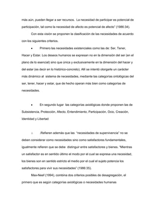 más aún, pueden llegar a ser recursos. La necesidad de participar es potencial de

participación, tal como la necesidad de afecto es potencial de afecto” (1986:34).

       Con esta visión se proponen la clasificación de las necesidades de acuerdo

con los siguientes criterios.

               Primero las necesidades existenciales como las de: Ser, Tener,

Hacer y Estar. Los deseos humanos se expresan no en la dimensión del ser (en el

plano de lo esencial) sino que única y exclusivamente en la dimensión del hacer y

del estar (es decir en lo histórico-concreto). Allí se intentó otorgarle un carácter

más dinámico al sistema de necesidades, mediante las categorías ontológicas del

ser, tener, hacer y estar, que de hecho operan más bien como categorías de

necesidades.



               En segundo lugar las categorías axiológicas donde proponen las de

Subsistencia, Protección, Afecto, Entendimiento, Participación, Ocio, Creación,

Identidad y Libertad



       o       .Refieren además que las “necesidades de supervivencia” no se

deben considerar como necesidades sino como satisfactores fundamentales,

igualmente refieren que se debe distinguir entre satisfactores y bienes. “Mientras

un satisfactor es en sentido último el modo por el cual se expresa una necesidad,

los bienes son en sentido estricto el medio por el cual el sujeto potencia los

satisfactores para vivir sus necesidades” (1986:35).

       Max-Neef (1994), combina dos criterios posibles de desagregación, el

primero que es según categorías axiológicas o necesidades humanas
 