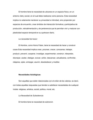 El hombre tiene la necesidad de ubicarse en un espacio físico, en un

entorno vital y social, en el cual debe realizarse como persona. Esta necesidad

implica no solamente mantener su privacidad e intimidad, sino propender por

espacios de encuentro, crear ámbitos de interacción formativa y participativa de

producción, retroalimentación y de pertenencia que le permitan vivir y madurar con

plasticidad espacio temporal en su quehacer diario.


       La necesidad de hacer:


       El Hombre, como Homo Faber, tiene la necesidad de hacer y construir

cosas Esta necesidad implica crear, procrear, crecer, conocerse, trabajar,

producir, prevenir, cooperar, investigar, experimentar, construir, interpretar,

discrepar, acatar, dialogar, evocar, soñar, descansar, actualizarse, confrontar,

relajarse, optar, arriesgar, asumir, desobedecer y meditar.




       Necesidades Axiológicas:


       Son aquellas que están relacionadas con el orden de los valores; es decir,

con todas aquellas respuestas que tienden a satisfacer necesidades de cualquier

índole: religiosa, artística, social, política, moral, etc.


       La Necesidad de Subsistencia:


       El hombre tiene la necesidad de sobrevivir.
 