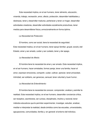 Esta necesidad implica, en el ser humano, tener alimento, educación,

vivienda, trabajo, recreación, amor, afecto, protección, desarrollar habilidades y

destrezas, tener y desarrollar madurez, pertenecer y tener un hogar, desarrollar

actividades creadoras, desarrollar actividades socialmente productivas, tener

medios para desarrollarse física y emocionalmente en forma óptima.


       La Necesidad de Protección:


       El hombre, como ser social, tiene la necesidad de seguridad.

Esta necesidad implica, en el ser humano, tener apoyo familiar, grupal, social y del

Estado; amar y ser amado, cuidar y ser cuidado, tener y dar apego.


       La Necesidad de Afecto:


       El hombre tiene la necesidad de amar y ser amado. Esta necesidad implica,

en el ser humano, hacer amistades, formar pareja, tener una familia, hacer el

amor, expresar emociones, compartir, cuidar, cultivar, apreciar, tener privacidad,

intimidad, ser solidario, ser generoso, sensual, tener voluntad y buen humor.


       La Necesidad de Entendimiento:


       El hombre tiene la necesidad de conocer, comprender, analizar y asimilar la

realidad. Esta necesidad implica, en el ser humano, desarrollar conciencia crítica,

ser receptivo, asombrarse, ser curioso, disciplinado, intuitivo y racional, tener

métodos educativos que le permitan experimentar, investigar, estudiar, analizar,

meditar e interpretar la realidad, desde ámbitos como las escuelas, universidades,

agrupaciones, comunidades, familia y -en general- el entorno del individuo.
 