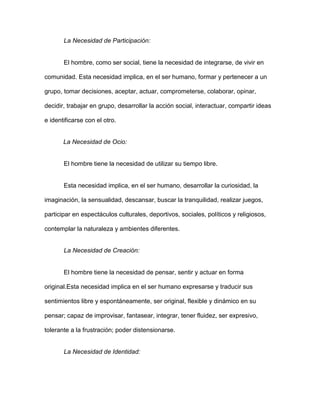La Necesidad de Participación:


       El hombre, como ser social, tiene la necesidad de integrarse, de vivir en

comunidad. Esta necesidad implica, en el ser humano, formar y pertenecer a un

grupo, tomar decisiones, aceptar, actuar, comprometerse, colaborar, opinar,

decidir, trabajar en grupo, desarrollar la acción social, interactuar, compartir ideas

e identificarse con el otro.


       La Necesidad de Ocio:


       El hombre tiene la necesidad de utilizar su tiempo libre.


       Esta necesidad implica, en el ser humano, desarrollar la curiosidad, la

imaginación, la sensualidad, descansar, buscar la tranquilidad, realizar juegos,

participar en espectáculos culturales, deportivos, sociales, políticos y religiosos,

contemplar la naturaleza y ambientes diferentes.


       La Necesidad de Creación:


       El hombre tiene la necesidad de pensar, sentir y actuar en forma

original.Esta necesidad implica en el ser humano expresarse y traducir sus

sentimientos libre y espontáneamente, ser original, flexible y dinámico en su

pensar; capaz de improvisar, fantasear, integrar, tener fluidez, ser expresivo,

tolerante a la frustración; poder distensionarse.


       La Necesidad de Identidad:
 