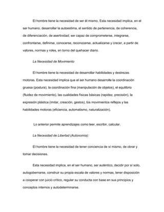 El hombre tiene la necesidad de ser él mismo. Esta necesidad implica, en el

ser humano, desarrollar la autoestima, el sentido de pertenencia, de coherencia,

de diferenciación, de asertividad; ser capaz de comprometerse, integrarse,

confrontarse, definirse, conocerse, reconocerse, actualizarse y crecer, a partir de

valores, normas y roles, en torno del quehacer diario.


       La Necesidad de Movimiento


       El hombre tiene la necesidad de desarrollar habilidades y destrezas

motoras. Esta necesidad implica que el ser humano desarrolle la coordinación

gruesa (postura), la coordinación fina (manipulación de objetos), el equilibrio

(fluidez de movimiento), las cualidades físicas básicas (rapidez, precisión), la

expresión plástica (imitar, creación, gestos), los movimientos reflejos y las

habilidades motoras (eficiencia, automatismo, naturalización).



       Lo anterior permite aprendizajes como leer, escribir, calcular.


       La Necesidad de Libertad (Autonomía):


       El hombre tiene la necesidad de tener conciencia de sí mismo, de obrar y

tomar decisiones.


       Esta necesidad implica, en el ser humano, ser auténtico, decidir por sí solo,

autogobernarse, construir su propia escala de valores y normas, tener disposición

a cooperar con juicio crítico, regular su conducta con base en sus principios y

conceptos internos y autodeterminarse.
 