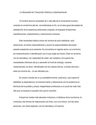 La Necesidad de Trascender Histórica y Espiritualmente:



       El hombre tiene la necesidad de ir más allá de lo meramente humano,

viviendo en el dominio del ser, convirtiéndose en fin, en el claro goce del estado de

satisfacción de la esperanza alcanzada y lograda, al traspasar limitaciones,

imperfecciones, impedimentos y restricciones humanas.


       Esta necesidad implica crecer por encima de auto realizarse, auto

observarse, al criticar imparcialmente y asumir la responsabilidad del propio

pasado aceptando el yo presente. Es convertirse en agente activo; es una forma

de metamotivación e identificación con lo que exige ser hecho. Estar en armonía

con la naturaleza, con capacidad de ceder, ser receptivo. Es superar las

necesidades inferiores del yo y ascender al nivel de sinergia, volverse

metamotivado; es decir, identificable con los valores del ser, a través del amor...

estar por encima de... no ser afectado por...


       Es crecer a través de un yo autodeterminante, autónomo, que supera la

debilidad, la dependencia, es hacerse fuerte y relacionarse con la existencia en

términos de lo posible y actual, integrándose al elevarse a un punto de vista más

alto que no excluya lo opuesto sino que lo coordine.


       Incluye los niveles más elevados inclusivos u holísticos de la conciencia, la

conducta y las formas de relacionarse con fines, con uno mismo, con las otras

personas, con otras especies, con la naturaleza y el cosmos.
 