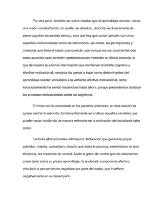 Por otra parte, también se quiere resaltar que el aprendizaje escolar, desde

una visión constructivista, no queda, en absoluto, reducido exclusivamente al

plano cognitivo en sentido estricto, sino que hay que contar también con otros

aspectos motivacionales como las intenciones, las metas, las percepciones y

creencias que tiene el sujeto que aprende, que aunque somos conscientes que

estos aspectos sean también representaciones mentales en última estancia, lo

que demuestra la enorme interrelación que mantienen el ámbito cognitivo y

afectivo-motivacional, nosotros los vamos a tratar como determinantes del

aprendizaje escolar vinculados a la vertiente afectivo-motivacional, como

tradicionalmente ha venido haciéndose hasta ahora, porque pretendemos destacar

los procesos motivacionales sobre los cognitivos.


        En línea con lo comentado en los párrafos anteriores, en este estudio se

quiere centrar la atención, fundamentalmente en analizar aquellas variables que

pueden estar incidiendo de manera relevante en la motivación del estudiante tales

como:


        Factores Motivacionales Intrínsecos: Motivación que genera la propia

actividad, interés, curiosidad y desafío que éstas le provoca; sentimientos de auto

eficiencia, las creencias de control: Alude al grado de control que los estudiantes

creen tener sobre su propio aprendizaje; la ansiedad: componente afectivo,

vinculado a pensamientos negativos por parte del sujeto, que interfiere

negativamente en su desempeño.
 