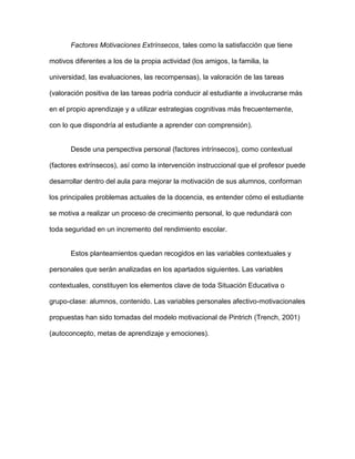 Factores Motivaciones Extrínsecos, tales como la satisfacción que tiene

motivos diferentes a los de la propia actividad (los amigos, la familia, la

universidad, las evaluaciones, las recompensas), la valoración de las tareas

(valoración positiva de las tareas podría conducir al estudiante a involucrarse más

en el propio aprendizaje y a utilizar estrategias cognitivas más frecuentemente,

con lo que dispondría al estudiante a aprender con comprensión).


       Desde una perspectiva personal (factores intrínsecos), como contextual

(factores extrínsecos), así como la intervención instruccional que el profesor puede

desarrollar dentro del aula para mejorar la motivación de sus alumnos, conforman

los principales problemas actuales de la docencia, es entender cómo el estudiante

se motiva a realizar un proceso de crecimiento personal, lo que redundará con

toda seguridad en un incremento del rendimiento escolar.


       Estos planteamientos quedan recogidos en las variables contextuales y

personales que serán analizadas en los apartados siguientes. Las variables

contextuales, constituyen los elementos clave de toda Situación Educativa o

grupo-clase: alumnos, contenido. Las variables personales afectivo-motivacionales

propuestas han sido tomadas del modelo motivacional de Pintrich (Trench, 2001)

(autoconcepto, metas de aprendizaje y emociones).
 
