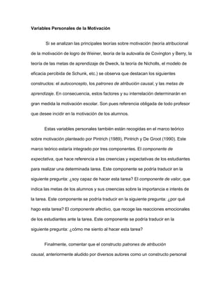 Variables Personales de la Motivación


       Si se analizan las principales teorías sobre motivación (teoría atribucional

de la motivación de logro de Weiner, teoría de la autovalía de Covington y Berry, la

teoría de las metas de aprendizaje de Dweck, la teoría de Nicholls, el modelo de

eficacia percibida de Schunk, etc.) se observa que destacan los siguientes

constructos: el autoconcepto, los patrones de atribución causal, y las metas de

aprendizaje. En consecuencia, estos factores y su interrelación determinarán en

gran medida la motivación escolar. Son pues referencia obligada de todo profesor

que desee incidir en la motivación de los alumnos.


       Estas variables personales también están recogidas en el marco teórico

sobre motivación planteado por Pintrich (1989), Pintrich y De Groot (1990). Este

marco teórico estaría integrado por tres componentes. El componente de

expectativa, que hace referencia a las creencias y expectativas de los estudiantes

para realizar una determinada tarea. Este componente se podría traducir en la

siguiente pregunta: ¿soy capaz de hacer esta tarea? El componente de valor, que

indica las metas de los alumnos y sus creencias sobre la importancia e interés de

la tarea. Este componente se podría traducir en la siguiente pregunta: ¿por qué

hago esta tarea? El componente afectivo, que recoge las reacciones emocionales

de los estudiantes ante la tarea. Este componente se podría traducir en la

siguiente pregunta: ¿cómo me siento al hacer esta tarea?


       Finalmente, comentar que el constructo patrones de atribución

causal, anteriormente aludido por diversos autores como un constructo personal
 