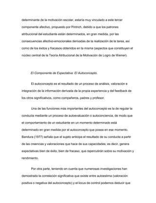 determinante de la motivación escolar, estaría muy vinculado a este tercer

componente afectivo, propuesto por Pintrich, debido a que los patrones

atribucional del estudiante están determinados, en gran medida, por las

consecuencias afectivo-emocionales derivadas de la realización de la tarea, así

como de los éxitos y fracasos obtenidos en la misma (aspectos que constituyen el

núcleo central de la Teoría Atribucional de la Motivación de Logro de Weiner).




      El Componente de Expectativa: El Autoconcepto.


      El autoconcepto es el resultado de un proceso de análisis, valoración e

integración de la información derivada de la propia experiencia y del feedback de

los otros significativos, como compañeros, padres y profesor.


      Una de las funciones más importantes del autoconcepto es la de regular la

conducta mediante un proceso de autoevaluación o autoconciencia, de modo que

el comportamiento de un estudiante en un momento determinado está

determinado en gran medida por el autoconcepto que posea en ese momento.

Bandura (1977) señala que el sujeto anticipa el resultado de su conducta a partir

de las creencias y valoraciones que hace de sus capacidades; es decir, genera

expectativas bien de éxito, bien de fracaso, que repercutirán sobre su motivación y

rendimiento.


      Por otra parte, teniendo en cuenta que numerosas investigaciones han

demostrado la correlación significativa que existe entre autoestima (valoración

positiva o negativa del autoconcepto) y el locus de control podemos deducir que
 