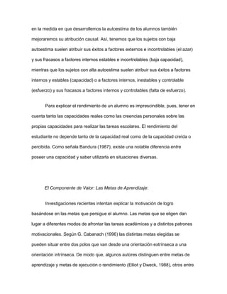 en la medida en que desarrollemos la autoestima de los alumnos también

mejoraremos su atribución causal. Así, tenemos que los sujetos con baja

autoestima suelen atribuir sus éxitos a factores externos e incontrolables (el azar)

y sus fracasos a factores internos estables e incontrolables (baja capacidad),

mientras que los sujetos con alta autoestima suelen atribuir sus éxitos a factores

internos y estables (capacidad) o a factores internos, inestables y controlable

(esfuerzo) y sus fracasos a factores internos y controlables (falta de esfuerzo).


       Para explicar el rendimiento de un alumno es imprescindible, pues, tener en

cuenta tanto las capacidades reales como las creencias personales sobre las

propias capacidades para realizar las tareas escolares. El rendimiento del

estudiante no depende tanto de la capacidad real como de la capacidad creída o

percibida. Como señala Bandura (1987), existe una notable diferencia entre

poseer una capacidad y saber utilizarla en situaciones diversas.




      El Componente de Valor: Las Metas de Aprendizaje:


       Investigaciones recientes intentan explicar la motivación de logro

basándose en las metas que persigue el alumno. Las metas que se eligen dan

lugar a diferentes modos de afrontar las tareas académicas y a distintos patrones

motivacionales. Según G. Cabanach (1996) las distintas metas elegidas se

pueden situar entre dos polos que van desde una orientación extrínseca a una

orientación intrínseca. De modo que, algunos autores distinguen entre metas de

aprendizaje y metas de ejecución o rendimiento (Elliot y Dweck, 1988), otros entre
 