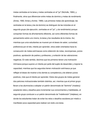 metas centradas en la tarea y metas centradas en el "yo" (Nicholls, 1984), y

finalmente, otros que diferencian entre metas de dominio y metas de rendimiento

(Ames, 1992; Ames y Archer, 1988). Las primeras metas (de aprendizaje, las

centradas en la tarea y las de dominio) se distinguen de las incluidas en el

segundo grupo (de ejecución, centradas en el "yo", y de rendimiento) porque

comportan formas de afrontamiento diferente, así como diferentes formas de

pensamiento sobre uno mismo, la tarea y los resultados de la misma. Así,

mientras que unos estudiantes se mueven por el deseo de saber, curiosidad,

preferencia por el reto, interés por aprender, otros están orientados hacia la

consecución de metas extrínsecas como obtención de notas, recompensas, juicios

positivos, aprobación de padres y profesores, y evitación de las valoraciones

negativas. En este sentido, decimos que los primeros tienen una motivación

intrínseca porque supone un interés por parte del sujeto de desarrollar y mejorar la

capacidad, mientras que los segundos tienen motivación extrínseca ya que

reflejan el deseo de mostrar a los demás su competencia y de obtener juicios

positivos, más que el interés por aprender. Estos dos grupos de metas generan

dos patrones motivacionales también distintos, así, mientras que el primer grupo

llevan a los alumnos/as a adoptar un patrón denominado de "dominio" (mastery)

aceptando retos y desafíos para incrementar sus conocimientos y habilidades, el

segundo grupo conducen a un patrón denominado de "indefensión" (helpless), en

donde los estudiantes tratan de evitar los retos o desafíos escolares por miedo a

manifestar poca capacidad para realizar con éxito una tarea.
 