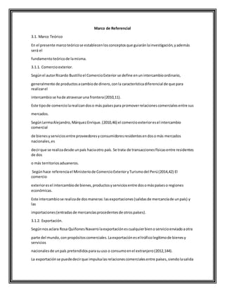 Marco de Referencial
3.1. Marco Teórico
En el presente marcoteóricose establecenlosconceptosque guiaránlainvestigación,yademás
será el
fundamentoteóricode lamisma.
3.1.1. Comercioexterior.
Segúnel autorRicardo Bustilloel ComercioExterior se define enunintercambioordinario,
generalmente de productosacambiode dinero,conla característicadiferencial de que para
realizarel
intercambiose hade atravesaruna frontera(2010,11).
Este tipode comerciolarealizandoso más paísespara promoverrelacionescomercialesentre sus
mercados.
SegúnLermaAlejandro,MárquezEnrique.(2010,46) el comercioexterioresel intercambio
comercial
de bienesyserviciosentre proveedoresyconsumidoresresidentesendosomás mercados
nacionales,es
decirque se realizadesde unpaís haciaotro país. Se trata de transaccionesfísicasentre residentes
de dos
o más territoriosaduaneros.
Segúnhace referenciael Ministeriode ComercioExterioryTurismodel Perú(2014,42) El
comercio
exterioresel intercambiode bienes,productosyserviciosentre dosomáspaíseso regiones
económicas.
Este intercambiose realizade dosmaneras:lasexportaciones(salidasde mercancíade unpaís) y
las
importaciones(entradasde mercancíasprocedentesde otrospaíses).
3.1.2. Exportación.
Segúnnosaclara Rosa QuiñonesNavarrolaexportaciónescualquierbienoservicioenviadoaotra
parte del mundo,con propósitoscomerciales.Laexportaciónesel tráficolegítimode bienesy
servicios
nacionalesde unpaís pretendidosparasuuso o consumoenel extranjero(2012,144).
La exportaciónse puededecirque impulsalasrelacionescomercialesentre países,siendolasalida
 