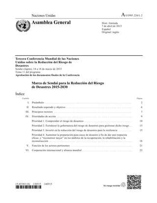 Naciones Unidas A/CONF.224/L.2
Asamblea General Distr. limitada
7 de abril de 2015
Español
Original: inglés
15-05383 (S) 130515 140515
*1505383*
Tercera Conferencia Mundial de las Naciones
Unidas sobre la Reducción del Riesgo de
Desastres
Sendai (Japón), 14 a 18 de marzo de 2015
Tema 11 del programa
Aprobación de los documentos finales de la Conferencia
Marco de Sendai para la Reducción del Riesgo
de Desastres 2015-2030
Índice
Capítulo Página
I. Preámbulo . . . . . . . . . . . . . . . . . . . . . . . . . . . . . . . . . . . . . . . . . . . . . . . . . . . . . . . . . . . . . . . . . . . 2
II. Resultado esperado y objetivo . . . . . . . . . . . . . . . . . . . . . . . . . . . . . . . . . . . . . . . . . . . . . . . . . . . 6
III. Principios rectores . . . . . . . . . . . . . . . . . . . . . . . . . . . . . . . . . . . . . . . . . . . . . . . . . . . . . . . . . . . . 7
IV. Prioridades de acción . . . . . . . . . . . . . . . . . . . . . . . . . . . . . . . . . . . . . . . . . . . . . . . . . . . . . . . . . . 9
Prioridad 1. Comprender el riesgo de desastres . . . . . . . . . . . . . . . . . . . . . . . . . . . . . . . . . . . . . 10
Prioridad 2. Fortalecer la gobernanza del riesgo de desastres para gestionar dicho riesgo . . . 13
Prioridad 3. Invertir en la reducción del riesgo de desastres para la resiliencia . . . . . . . . . . . 15
Prioridad 4. Aumentar la preparación para casos de desastre a fin de dar una respuesta
eficaz, y “reconstruir mejor” en los ámbitos de la recuperación, la rehabilitación y la
reconstrucción . . . . . . . . . . . . . . . . . . . . . . . . . . . . . . . . . . . . . . . . . . . . . . . . . . . . . . . . . . . . . . . . 18
V. Función de los actores pertinentes . . . . . . . . . . . . . . . . . . . . . . . . . . . . . . . . . . . . . . . . . . . . . . . 21
VI. Cooperación internacional y alianza mundial . . . . . . . . . . . . . . . . . . . . . . . . . . . . . . . . . . . . . . . 23
 