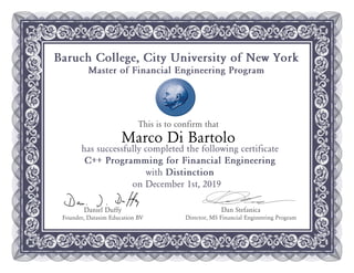 This is to confirm that
Baruch College, City University of New York
Master of Financial Engineering Program
Dan Stefanica
Director, MS Financial Engineering Program
Daniel Duffy
Founder, Datasim Education BV
has successfully completed the following certificate
C++ Programming for Financial Engineering
with Distinction
on December 1st, 2019
Marco Di Bartolo
 