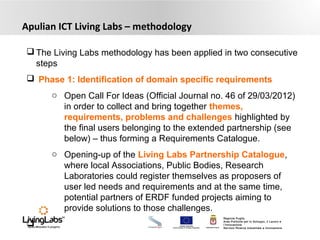 UNIONE EUROPEA
Fondo Europeo di Sviluppo Regionale REGIONE PUGLIA
Regione Puglia
Area Politiche per lo Sviluppo, il Lavoro e
l’Innovazione
Servizio Ricerca industriale e Innovazione
Apulian ICT Living Labs – methodology
 The Living Labs methodology has been applied in two consecutive
steps
 Phase 1: Identification of domain specific requirements
o Open Call For Ideas (Official Journal no. 46 of 29/03/2012)
in order to collect and bring together themes,
requirements, problems and challenges highlighted by
the final users belonging to the extended partnership (see
below) – thus forming a Requirements Catalogue.
o Opening-up of the Living Labs Partnership Catalogue,
where local Associations, Public Bodies, Research
Laboratories could register themselves as proposers of
user led needs and requirements and at the same time,
potential partners of ERDF funded projects aiming to
provide solutions to those challenges.
 .
 