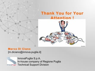 UNIONE EUROPEA
Fondo Europeo di Sviluppo Regionale REGIONE PUGLIA
Regione Puglia
Area Politiche per lo Sviluppo, il Lavoro e
l’Innovazione
Servizio Ricerca industriale e Innovazione
Thank You for Your
Attention !
Marco Di Ciano
[m.diciano@innova.puglia.it]
InnovaPuglia S.p.A.
In-house company of Regione Puglia
Technical Support Division
 