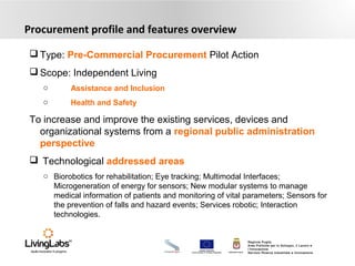 UNIONE EUROPEA
Fondo Europeo di Sviluppo Regionale REGIONE PUGLIA
Regione Puglia
Area Politiche per lo Sviluppo, il Lavoro e
l’Innovazione
Servizio Ricerca industriale e Innovazione
Procurement profile and features overview
 Type: Pre-Commercial Procurement Pilot Action
 Scope: Independent Living
o Assistance and Inclusion
o Health and Safety
To increase and improve the existing services, devices and
organizational systems from a regional public administration
perspective
 Technological addressed areas
o Biorobotics for rehabilitation; Eye tracking; Multimodal Interfaces;
Microgeneration of energy for sensors; New modular systems to manage
medical information of patients and monitoring of vital parameters; Sensors for
the prevention of falls and hazard events; Services robotic; Interaction
technologies.
 