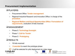 UNIONE EUROPEA
Fondo Europeo di Sviluppo Regionale REGIONE PUGLIA
Regione Puglia
Area Politiche per lo Sviluppo, il Lavoro e
l’Innovazione
Servizio Ricerca industriale e Innovazione
Procurement implementation
 PLAYERS:
o Procurement Office: Tender management
o Regional Industrial Research and Innovation Office: in charge of the
procedure
o Regional Welfare and Equal Opportunities Office: Formulation of
requirements, evaluation of bids received
 MANAGEMENT
o Phase 0: Technology foresight
o Phase 1: Call for Tender
o Phase 2: Prototyping
 RESULTS
o 16 bids received
o 8 awarded to reach the prototype phase
o 4 will be selected for pilot deployment at a later stage
 