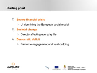 UNIONE EUROPEA
Fondo Europeo di Sviluppo Regionale REGIONE PUGLIA
Regione Puglia
Area Politiche per lo Sviluppo, il Lavoro e
l’Innovazione
Servizio Ricerca industriale e Innovazione
Starting point
 Severe financial crisis
o Undermining the European social model
 Societal change
o Directly affecting everyday life
 Democratic deficit
o Barrier to engagement and trust-building
 