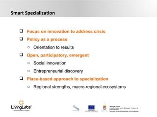 UNIONE EUROPEA
Fondo Europeo di Sviluppo Regionale REGIONE PUGLIA
Regione Puglia
Area Politiche per lo Sviluppo, il Lavoro e
l’Innovazione
Servizio Ricerca industriale e Innovazione
Smart Specialization
 Focus on innovation to address crisis
 Policy as a process
o Orientation to results
 Open, participatory, emergent
o Social innovation
o Entrepreneurial discovery
 Place-based approach to specialization
o Regional strengths, macro-regional ecosystems
 