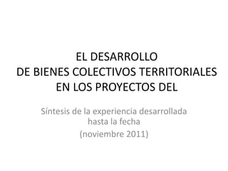 EL DESARROLLO
DE BIENES COLECTIVOS TERRITORIALES
       EN LOS PROYECTOS DEL
    Síntesis de la experiencia desarrollada
                 hasta la fecha
               (noviembre 2011)
 