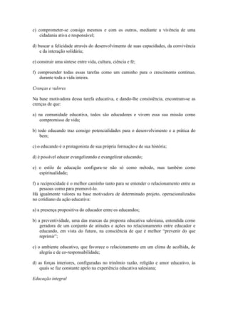 c) comprometer-se consigo mesmos e com os outros, mediante a vivência de uma
    cidadania ativa e responsável;

d) buscar a felicidade através do desenvolvimento de suas capacidades, da convivência
    e da interação solidária;

e) construir uma síntese entre vida, cultura, ciência e fé;

f) compreender todas essas tarefas como um caminho para o crescimento contínuo,
    durante toda a vida inteira.

Crenças e valores

Na base motivadora dessa tarefa educativa, e dando-lhe consistência, encontram-se as
crenças de que:

a) na comunidade educativa, todos são educadores e vivem essa sua missão como
    compromisso de vida;

b) todo educando traz consigo potencialidades para o desenvolvimento e a prática do
    bem;

c) o educando é o protagonista de sua própria formação e de sua história;

d) é possível educar evangelizando e evangelizar educando;

e) o estilo de educação configura-se não só como método, mas também como
   espiritualidade;

f) a reciprocidade é o melhor caminho tanto para se entender o relacionamento entre as
    pessoas como para promovê-lo.
Há igualmente valores na base motivadora de determinado projeto, operacionalizados
no cotidiano da ação educativa:

a) a presença propositiva do educador entre os educandos;

b) a preventividade, uma das marcas da proposta educativa salesiana, entendida como
    geradora de um conjunto de atitudes e ações no relacionamento entre educador e
    educando, em vista do futuro, na consciência de que é melhor “prevenir do que
    reprimir”;

c) o ambiente educativo, que favorece o relacionamento em um clima de acolhida, de
    alegria e de co-responsabilidade;

d) as forças interiores, configuradas no trinômio razão, religião e amor educativo, às
    quais se faz constante apelo na experiência educativa salesiana;

Educação integral
 