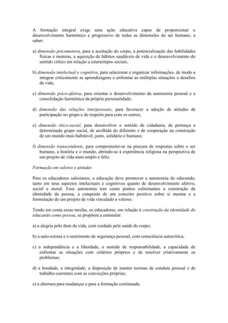 A formação integral exige uma ação educativa capaz de proporcionar o
desenvolvimento harmônico e progressivo de todas as dimensões do ser humano, a
saber:

a) dimensão psicomotora, para a aceitação do corpo, a potencialização das habilidades
    físicas e motoras, a aquisição de hábitos saudáveis de vida e o desenvolvimento do
    sentido crítico em relação a estereótipos sociais;

b) dimensão intelectual e cognitiva, para selecionar e organizar informações, de modo a
    integrar criticamente as aprendizagens e enfrentar as múltiplas situações e desafios
    da vida;

c) dimensão psico-afetiva, para orientar o desenvolvimento da autonomia pessoal e a
    consolidação harmônica da própria personalidade;

d) dimensão das relações interpessoais, para favorecer a adoção de atitudes de
   participação no grupo e de respeito para com os outros;

e) dimensão ético-social, para desenvolver o sentido de cidadania, de pertença a
   determinado grupo social, de acolhida do diferente e de cooperação na construção
   de um mundo mais habitável, justo, solidário e humano;

f) dimensão transcendente, para comprometer-se na procura de respostas sobre o ser
    humano, a história e o mundo, abrindo-se à experiência religiosa na perspectiva de
    um projeto de vida mais amplo e feliz.

Formação em valores e atitudes

Para os educadores salesianos, a educação deve promover a autonomia do educando,
tanto em seus aspectos intelectuais e cognitivos quanto de desenvolvimento afetivo,
social e moral. Essa autonomia tem como pontos culminantes a construção da
identidade da pessoa, a conquista de um conceito positivo sobre si mesma e a
formulação de um projeto de vida vinculado a valores.

Tendo em conta essas tarefas, os educadores, em relação à construção da identidade do
educando como pessoa, se propõem a estimular:

a) a alegria pelo dom da vida, com cuidado pela saúde do corpo;

b) a auto-estima e o sentimento de segurança pessoal, com consciência autocrítica;

c) a independência e a liberdade, o sentido de responsabilidade, a capacidade de
   enfrentar as situações com critérios próprios e de resolver criativamente os
   problemas;

d) a bondade, a integridade, a disposição de manter normas de conduta pessoal e de
    trabalho coerentes com as convicções próprias;

e) a abertura para mudanças e para a formação continuada.
 