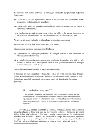 Na interação com o meio ambiente e a cultura, os educadores bosquianos se propõem a
desenvolver:

a) a consciência de que o patrimônio natural e social é um bem destinado a todos,
    merecendo, portanto, respeito e cuidado;

b) a valorização crítica da contribuição científica e técnica e o apreço de sua função a
    serviço do ser humano;

c) as habilidades necessárias para o uso crítico da mídia e das novas linguagens na
    sociedade do conhecimento, em vista de uma cultura de solidariedade e paz;

Na abertura à transcendência, os educadores se propõem a aprofundar:

a) o interesse por descobrir o sentido da vida e da história;

b) a confiança na pessoa e em suas possibilidades;

c) a percepção das aspirações profundas do coração humano e das limitações da
   realidade para satisfazê-las;

d) o reconhecimento dos questionamentos profundos levantados pela vida e pelo
   mundo, da insuficiência das respostas técnicas e de que nenhuma ciência consegue
   explicar totalmente a realidade;

e) uma leitura cristã da história, da sociedade e do mundo.

É pensando em seus educandos e educadores, e tendo em conta esses valores e atitudes,
que os Salesianos educadores-pastores assumem e se comprometem a oferecer às suas
instituições pedagógico-pastorais os recursos essenciais à realização das metas
propostas.



           III.     Um Profeta e seu projeto ***

               «D. Bosco era um gigante que despontava entre os educadores católicos do `800.
            Promotor de uma educação completa, sobretudo porque aparecia em contraposição
            àquela que se baseava no adestramento físico e no mito da força conquistadora, coisas
            que levavam ao encontro violento de povos e a uma nova e desumana conflagração
                      1
            mundial».


      O século XIX, também alcunhado de século da pedagogia, trouxe para a Europa e
em especial para a Itália uma série de movimentos políticos – religiosos que muito
viriam influir no Continente e além mar. Um dos protagonistas da época chamou-se
João Belchior Bosco ou D. Bosco. Sua influência no campo da educação da juventude,
alcançou em poucos anos não apenas o Piemonte, a França e a Espanha, mas também a
América. Hoje seus discípulos trabalham em cerca de cento e vinte sete nações.
 