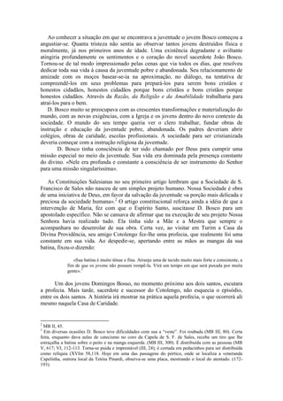 Ao conhecer a situação em que se encontrava a juventude o jovem Bosco começou a
angustiar-se. Quanta tristeza não sentia ao observar tantos jovens destruídos física e
moralmente, já nos primeiros anos de idade. Uma existência degradante e aviltante
atingiria profundamente os sentimentos e o coração do novel sacerdote João Bosco.
Tornou-se de tal modo impressionado pelas cenas que via todos os dias, que resolveu
dedicar toda sua vida à causa da juventude pobre e abandonada. Seu relacionamento de
amizade com os moços basear-se-ia na aproximação, no diálogo, na tentativa de
compreendê-los em seus problemas para prepará-los para serem bons cristãos e
honestos cidadãos, honestos cidadãos porque bons cristãos e bons cristãos porque
honestos cidadãos. Através da Razão, da Religião e da Amabilidade trabalharia para
atraí-los para o bem.
    D. Bosco muito se preocupava com as crescentes transformações e materialização do
mundo, com as novas exigências, com a Igreja e os jovens dentro do novo contexto da
sociedade. O mundo do seu tempo queria ver o clero trabalhar, fundar obras de
instrução e educação da juventude pobre, abandonada. Os padres deveriam abrir
colégios, obras de caridade, escolas profissionais. A sociedade para ser cristianizada
deveria começar com a instrução religiosa da juventude.
        D. Bosco tinha consciência de ter sido chamado por Deus para cumprir uma
missão especial no meio da juventude. Sua vida era dominada pela presença constante
do divino. «Nele era profunda e constante a consciência de ser instrumento do Senhor
para uma missão singularíssima».

   As Constituições Salesianas no seu primeiro artigo lembram que a Sociedade de S.
Francisco de Sales não nasceu de um simples projeto humano. Nossa Sociedade é obra
de uma iniciativa de Deus, em favor da salvação da juventude «a porção mais delicada e
preciosa da sociedade humana». 2 O artigo constitucional reforça ainda a idéia de que a
intervenção de Maria, fez com que o Espírito Santo, suscitasse D. Bosco para um
apostolado específico. Não se cansava de afirmar que na execução de seu projeto Nossa
Senhora havia realizado tudo. Ela tinha sido a Mãe e a Mestra que sempre o
acompanhara no desenrolar de sua obra. Certa vez, ao visitar em Turim a Casa da
Divina Providência, seu amigo Cotolengo fez-lhe uma profecia, que realmente foi uma
constante em sua vida. Ao despedir-se, apertando entre as mãos as mangas da sua
batina, fixou-o dizendo:

                «Sua batina é muito tênue e fina. Arranje uma de tecido muito mais forte e consistente, a
             fim de que os jovens não possam rompê-la. Virá um tempo em que será puxada por muita
             gente».3

      Um dos jovens Domingos Bosso, no momento próximo aos dois santos, escutara
a profecia. Mais tarde, sacerdote e sucessor do Cotolengo, não esquecia o episódio,
entre os dois santos. A história irá mostrar na prática aquela profecia, o que ocorrerá ali
mesmo naquela Casa de Caridade.


2
  MB II, 45.
3
  Em diversas ocasiões D. Bosco teve dificuldades com sua a “veste”. Foi roubada (MB III, 80). Certa
feita, enquanto dava aulas de catecismo no coro da Capela de S. F. de Sales, recebe um tiro que lhe
estraçalha a batina sobre o peito e na manga esquerda. (MB III, 300). É distribuída com as pessoas (MB
V, 617; VI, 112-113. Torna-se puida e imprestável (III, 24); é cortada em pedacinhos para ser distribuída
como relíquia (XVIm 58,118. Hoje em uma das passagens do pórtico, onde se localiza a veneranda
Capelinha, outrora local da Tetóia Pinardi, observa-se uma placa, mostrando o local do atentado. (172-
193).
 