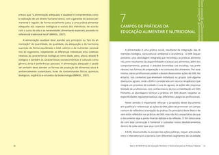 30 Marco de Referência de Educação Alimentar e Nutricional para as Políticas Públicas 31
presso que “a alimentação adequada e saudável é compreendida como
‘a realização de um direito humano básico, com a garantia do acesso per-
manente e regular, de forma socialmente justa, a uma prática alimentar
adequada aos aspectos biológicos e sociais dos indivíduos, de acordo
com o curso da vida e as necessidades alimentares especiais, pautada no
referencial tradicional local” (BRASIL, 2007).
A alimentação saudável deve atender aos princípios ou “leis da ali-
mentação” da quantidade, da qualidade, da adequação e da harmonia,
suprindo de forma equilibrada o total calórico e de nutrientes necessá-
rios ao organismo, respeitando as diferenças individuais e/ou coletivas
relativas às características biológicas como idade, peso, altura, estado fi-
siológico e também às características socioeconômicas e culturais como
gênero, etnia e preferências pessoais. A alimentação adequada e saudá-
vel também deve atender as formas de produção de alimentos sócio e
ambientalmente sustentáveis, livres de contaminantes físicos, químicos,
biológicos, orgânicos e oriundos da biotecnologia (BRASIL, 2007).
7CAMPOS DE PRÁTICAS DA
EDUCAÇÃO ALIMENTAR E NUTRICIONAL
A alimentação é uma prática social, resultante da integração das di-
mensões biológica, sociocultural, ambiental e econômica. A EAN requer,
portanto, uma abordagem integrada que reconheça as práticas alimenta-
res como resultantes da disponibilidade e acesso aos alimentos, além dos
comportamentos, práticas e atitudes envolvidas nas escolhas, nas prefe-
rências, nas formas de preparação e no consumo dos alimentos. Por esse
motivo, vários profissionais podem e devem desenvolver ações de EAN. No
entanto, nos contextos que envolvam indivíduos ou grupos com alguma
doença ou agravo, onde a EAN é considerada um recurso terapêutico que
integra um processo de cuidado e cura do agravo, as ações são responsa-
bilidade de profissionais com conhecimento técnico e habilitação em EAN.
Portanto, as abordagens técnicas e práticas em EAN devem respeitar as
especificidades regulamentadoras das diferentes categorias profissionais.
Neste sentido é importante reforçar o propósito deste documento
em qualificar e referenciar as ações de EAN, além de promover um campo
comum de reflexão e orientação da prática. Os princípios deste Marco de-
vem estar refletidos nas práticas de EAN, mas não há a expectativa de que
o documento seja o ponto final do debate e da reflexão. O fim intenciona-
do com esta construção é fomentar e subsidiar novos desdobramentos,
dentro de cada setor que atue com EAN.
A EAN, desenvolvida no escopo das ações públicas, requer articulação
intra e intersetorial e a parceria com diferentes segmentos da sociedade,
 