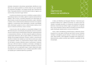 14 Marco de Referência de Educação Alimentar e Nutricional para as Políticas Públicas 15
3OBJETIVOS DO
MARCO DE REFERÊNCIA
O Marco de Referência de Educação Alimentar e Nutricional para
as Políticas Públicas tem o objetivo de promover um campo comum de
reflexão e orientação da prática, no conjunto de iniciativas de Educação
Alimentar e Nutricional que tenham origem, principalmente, na ação pú-
blica, e que contemple os diversos setores vinculados ao processo de pro-
dução, distribuição, abastecimento e consumo de alimentos.
Assim, o Marco de Referência pretende apoiar os diferentes setores
de governo em suas ações de EAN para que, dentro de seus contextos,
mandatos e abrangência, possam alcançar o máximo de resultados pos-
síveis. Nesse sentido, a EAN integrada a estratégias mais amplas para o
desenvolvimento, poderá contribuir para melhorar a qualidade de vida
da população.
mentadas. Analisando os documentos apresentados, identifica-se a exis-
tência de um suposto paradoxo: ao mesmo tempo em que é apontada
sua importância estratégica, o seu espaço de ação não é claramente de-
finido. A educação alimentar e nutricional está em todos os lugares e, ao
mesmo tempo, não está em lugar nenhum.
A escolha dos alimentos varia entre os indivíduos e grupos sendo in-
fluenciada por fatores como idade, o gênero e aspectos socioeconômicos
(GARCIA, 1997). De fato, as escolhas alimentares são influenciadas por
determinantes oriundos de duas grandes dimensões, a saber: individuais
e coletivas. Entre os determinantes individuais encontram-se os aspectos
subjetivos, o conhecimento sobre alimentação e nutrição, as percepções
sobre alimentação saudável. Já entre os determinantes coletivos encon-
tram-se os fatores econômicos, sociais e culturais.
O ato de comer, além de satisfazer as necessidades biológicas é tam-
bém fonte de prazer, de socialização e de expressão cultural. As caracterís-
ticas dos modos de vida contemporâneos influenciam, significativamente,
o comportamento alimentar, com oferta ampla de opções de alimentos
e preparações alimentares, além do apelo midiático, da influência do ma-
rketing e da tecnologia de alimentos. Portanto, o poder e a autonomia de
escolha do indivíduo são mediados por esses fatores sendo que as ações
que pretendam interferir no comportamento alimentar devem conside-
rar tais fatores e envolver diferentes setores e profissionais. Compreen-
de-se que a EAN terá maiores resultados se articulada a estratégias de
caráter estrutural que abranjam aspectos desde a produção ao consumo
dos alimentos, pois sua capacidade de gerar impacto depende de ações
articuladas entre as dimensões do que o indivíduo pode definir e alterar
com aquelas que o ambiente determina e possibilita.
 