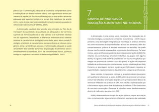 30 Marco de Referência de Educação Alimentar e Nutricional para as Políticas Públicas 31
presso que “a alimentação adequada e saudável é compreendida como
‘a realização de um direito humano básico, com a garantia do acesso per-
manente e regular, de forma socialmente justa, a uma prática alimentar
adequada aos aspectos biológicos e sociais dos indivíduos, de acordo
com o curso da vida e as necessidades alimentares especiais, pautada no
referencial tradicional local” (BRASIL, 2007).
A alimentação saudável deve atender aos princípios ou “leis da ali-
mentação” da quantidade, da qualidade, da adequação e da harmonia,
suprindo de forma equilibrada o total calórico e de nutrientes necessá-
rios ao organismo, respeitando as diferenças individuais e/ou coletivas
-
siológico e também às características socioeconômicas e culturais como
gênero, etnia e preferências pessoais. A alimentação adequada e saudá-
vel também deve atender as formas de produção de alimentos sócio e
ambientalmente sustentáveis, livres de contaminantes físicos, químicos,
biológicos, orgânicos e oriundos da biotecnologia (BRASIL, 2007).
7CAMPOS DE PRÁTICAS DA
EDUCAÇÃO ALIMENTAR E NUTRICIONAL
A alimentação é uma prática social, resultante da integração das di-
mensões biológica, sociocultural, ambiental e econômica. A EAN requer,
portanto, uma abordagem integrada que reconheça as práticas alimenta-
res como resultantes da disponibilidade e acesso aos alimentos, além dos
comportamentos, práticas e atitudes envolvidas nas escolhas, nas prefe-
rências, nas formas de preparação e no consumo dos alimentos. Por esse
entanto, nos contextos que envolvam indivíduos ou grupos com alguma
doença ou agravo, onde a EAN é considerada um recurso terapêutico que
integra um processo de cuidado e cura do agravo, as ações são responsa-
Portanto, as abordagens técnicas e práticas em EAN devem respeitar as
Neste sentido é importante reforçar o propósito deste documento
-
-
do com esta construção é fomentar e subsidiar novos desdobramentos,
dentro de cada setor que atue com EAN.
A EAN, desenvolvida no escopo das ações públicas, requer articulação
intra e intersetorial e a parceria com diferentes segmentos da sociedade,
 