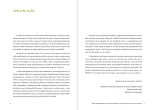 6 Marco de Referência de Educação Alimentar e Nutricional para as Políticas Públicas 7
APRESENTAÇÃO
A Educação Alimentar e Nutricional (EAN) alcançou um ponto impor-
tante de seu processo de construção. Após ter percorrido um longo cami-
nho, permeado por “altos e baixos” e depois de ter superado obstáculos
-
almente a EAN se insere no âmbito das políticas públicas no contexto da
promoção da saúde e da Segurança Alimentar e Nutricional (SAN).
No Brasil, nas décadas de 40 a 70, o tema oscilou entre o status de
ação pública até um importante descrédito, por seu caráter muitas vezes
discriminatório e de redução da alimentação à sua dimensão biológica. O
tema foi retomado no inicio dos anos 1990, a partir de pesquisas realiza-
das no campo da saúde, que apontaram os hábitos alimentares como um
dos fatores determinantes para o aumento das doenças crônicas.
O Marco de Referência de Educação Alimentar e Nutricional para as Po-
líticas Públicas
traduzido, por exemplo, no Plano Nacional de SAN e no Plano Plurianual
(PPA). O documento aqui apresentado é fruto de uma construção partici-
civil, professores e acadêmicos que se dedicam ao tema, compartilham e
acreditam que a Educação Alimentar e Nutricional contribui para a reali-
zação do Direito Humano à Alimentação Adequada e para a construção
de um Brasil saudável. Traduz, portanto, as singularidades e a diversidade
nacional para a consecução das ações de EAN no Brasil.
-
-
namentais e da sociedade civil em divulgá-lo entre os mais diversos ato-
res e agentes que promovem ações educativas na área da alimentação e
nutrição no País, além de adotá-lo no seu processo de planejamento de
programas e ações e de lhe dar seus devidos desdobramentos, de forma
que ele não acabe em si mesmo.
É importante reconhecer que este documento oportunizará que cada
Brasil. Ao contrário, este é um documento em contínua construção e de-
verá ter desdobramentos próprios conforme os setores que atuam em
EAN forem incorporando os princípios aqui expostos nas suas práticas.
Brasília, 30 de novembro de 2012.
Ministério do Desenvolvimento Social e Combate à Fome
Ministério da Saúde
Ministério da Educação
 