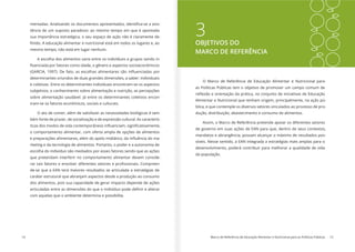 14 Marco de Referência de Educação Alimentar e Nutricional para as Políticas Públicas 15
3OBJETIVOS DO
MARCO DE REFERÊNCIA
O Marco de Referência de Educação Alimentar e Nutricional para
as Políticas Públicas tem o objetivo de promover um campo comum de
Alimentar e Nutricional que tenham origem, principalmente, na ação pú-
blica, e que contemple os diversos setores vinculados ao processo de pro-
dução, distribuição, abastecimento e consumo de alimentos.
Assim, o Marco de Referência pretende apoiar os diferentes setores
de governo em suas ações de EAN para que, dentro de seus contextos,
mandatos e abrangência, possam alcançar o máximo de resultados pos-
síveis. Nesse sentido, a EAN integrada a estratégias mais amplas para o
desenvolvimento, poderá contribuir para melhorar a qualidade de vida
da população.
-
tência de um suposto paradoxo: ao mesmo tempo em que é apontada
sua importância estratégica, o seu espaço de ação não é claramente de-
mesmo tempo, não está em lugar nenhum.
A escolha dos alimentos varia entre os indivíduos e grupos sendo in-
determinantes oriundos de duas grandes dimensões, a saber: individuais
e coletivas. Entre os determinantes individuais encontram-se os aspectos
subjetivos, o conhecimento sobre alimentação e nutrição, as percepções
sobre alimentação saudável. Já entre os determinantes coletivos encon-
tram-se os fatores econômicos, sociais e culturais.
O ato de comer, além de satisfazer as necessidades biológicas é tam-
bém fonte de prazer, de socialização e de expressão cultural. As caracterís-
o comportamento alimentar, com oferta ampla de opções de alimentos
-
rketing e da tecnologia de alimentos. Portanto, o poder e a autonomia de
escolha do indivíduo são mediados por esses fatores sendo que as ações
que pretendam interferir no comportamento alimentar devem conside-
-
de-se que a EAN terá maiores resultados se articulada a estratégias de
caráter estrutural que abranjam aspectos desde a produção ao consumo
dos alimentos, pois sua capacidade de gerar impacto depende de ações
com aquelas que o ambiente determina e possibilita.
 