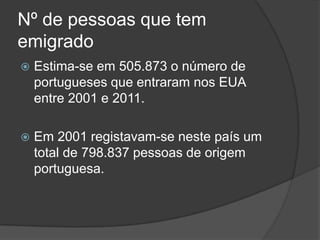 Nº de pessoas que tem
emigrado
   Estima-se em 505.873 o número de
    portugueses que entraram nos EUA
    entre 2001 e 2011.

   Em 2001 registavam-se neste país um
    total de 798.837 pessoas de origem
    portuguesa.
 