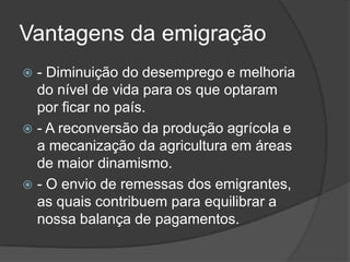 Vantagens da emigração
 - Diminuição do desemprego e melhoria
  do nível de vida para os que optaram
  por ficar no país.
 - A reconversão da produção agrícola e
  a mecanização da agricultura em áreas
  de maior dinamismo.
 - O envio de remessas dos emigrantes,
  as quais contribuem para equilibrar a
  nossa balança de pagamentos.
 