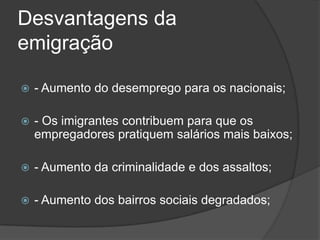 Desvantagens da
emigração

   - Aumento do desemprego para os nacionais;

   - Os imigrantes contribuem para que os
    empregadores pratiquem salários mais baixos;

   - Aumento da criminalidade e dos assaltos;

   - Aumento dos bairros sociais degradados;
 