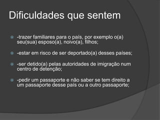 Dificuldades que sentem
   -trazer familiares para o país, por exemplo o(a)
    seu(sua) esposo(a), noivo(a), filhos;

   -estar em risco de ser deportado(a) desses países;

   -ser detido(a) pelas autoridades de imigração num
    centro de detenção;

   -pedir um passaporte e não saber se tem direito a
    um passaporte desse país ou a outro passaporte;
 