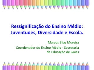 Ressignificação do Ensino Médio: Juventudes, Diversidade e Escola.  Marcos Elias Moreira Coordenador do Ensino Médio - Secretaria da Educação de Goiás 