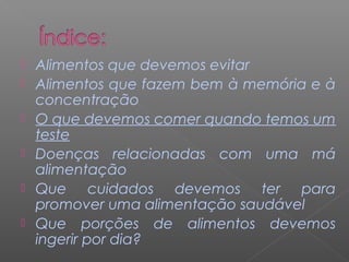  Alimentos que devemos evitar
 Alimentos que fazem bem à memória e à
concentração
 O que devemos comer quando temos um
teste
 Doenças relacionadas com uma má
alimentação
 Que cuidados devemos ter para
promover uma alimentação saudável
 Que porções de alimentos devemos
ingerir por dia?
 