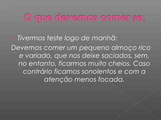 Tivermos teste logo de manhã:
Devemos comer um pequeno almoço rico
e variado, que nos deixe saciados, sem,
no entanto, ficarmos muito cheios. Caso
contrário ficamos sonolentos e com a
atenção menos focada.
 