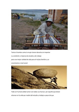Tanto el hombre como la mujer tienen derecho sin importar
su condición a mejoras de estudio y de trabajo
para una mejor calidad de vida para el núcleo familiar y un
crecimiento a nivel social
Todo ser humano debe luchar con todas sus fuerzas por aquello que desee
alcanzar en la vida por medio del estudio y trabajo a pesar de que
 