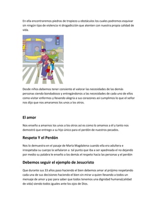 En ella encontraremos piedras de tropiezo u obstáculos los cuales podremos esquivar
sin ningún tipo de violencia ni drogadicción que atenten con nuestra propia calidad de
vida.
Desde niños debemos tener consiente el valorar las necesidades de las demás
personas siendo bondadosos y entregándonos a las necesidades de cada uno de ellos
como visitar enfermos y llevando alegría a sus corazones así cumplimos lo que el señor
nos dijo que nos amaramos los unos a los otros.
El amor
Nos enseño a amarnos los unos a los otros así es como lo amamos a él y tanto nos
demostró que entrego a su hijo único para el perdón de nuestros pecados.
Respeto Y el Perdón
Nos lo demuestra en el pasaje de María Magdalena cuando ella era adultera e
irrespetaba su cuerpo la señalaron a tal punto que iba a ser apedreada el no dejando
por medio su palabra le enseño a los demás el respeto hacia las personas y el perdón
Debemos seguir el ejemplo de Jesucristo
Que durante sus 33 años paso haciendo el bien debemos amar al prójimo respetando
cada una de sus decisiones haciendo el bien sin mirar a quien llevando a todos un
mensaje de amor y paz para saber que todos tenemos una dignidad humana(calidad
de vida) siendo todos iguales ante los ojos de Dios.
 