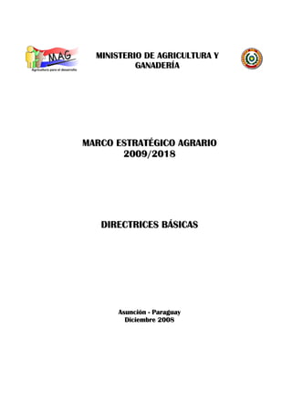 MINISTERIO DE AGRICULTURA Y
           GANADERÍA




MARCO ESTRATÉGICO AGRARIO
       2009/2018




   DIRECTRICES BÁSICAS




      Asunción - Paraguay
        Diciembre 2008
 