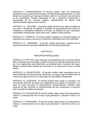 ARTÍCULO 9: TRANSPARENCIA. El servidor público, salvo las limitaciones
previstas en la ley, garantizará el acceso a la información gubernamental, sin otros
límites que aquellos que imponga el interés público y los derechos de privacidad
de los particulares. También garantizará el uso y aplicación transparente y
responsable de los recursos públicos, absteniéndose de ejercer toda
discrecionalidad respecto de los mismos.

ARTÍCULO 10: IGUALDAD. El servidor público tendrá como regla invariable de
sus actos y decisiones, el respetar la igualdad de oportunidades para todos los
ciudadanos y extranjeros residentes en el país, sin distingo de raza, nacimiento,
nacionalidad, discapacidad, clase social, sexo, religión o ideas políticas.

ARTÍCULO 11: RESPETO. El servidor público respetará, sin excepción alguna, la
dignidad de la persona humana y los derechos y libertades que le son inherentes.

ARTÍCULO 12: LIDERAZGO. El servidor público promoverá y apoyará con su
ejemplo personal los principios establecidos en este Decreto Ejecutivo.


                                   CAPÍTULO III

                          PRINCIPIOS PARTICULARES

ARTÍCULO 13: APTITUD. Quien disponga el nombramiento de un servidor público
debe comprobar que el escogido cumpla con todos los requisitos dispuestos por la
ley o los reglamentos para determinar su idoneidad para el ejercicio del cargo.
Ninguna persona debe aceptar ser nombrada en un cargo para el que no tenga
aptitud.

ARTÍCULO 14: CAPACITACIÓN. El servidor público debe capacitarse para el
mejor desempeño de las funciones inherentes a su cargo, según lo determinan las
normas que rigen el servicio o lo dispongan las autoridades competentes.

ARTÍCULO 15: LEGALIDAD. El servidor público debe sujetar su actuación a la
Constitución Nacional, las leyes y los reglamentos que regulan su actividad, y en
caso de duda procurará el asesoramiento correspondiente. También debe
observar en todo momento un comportamiento tal que, examinada su conducta,
ésta no pueda ser objeto de reproche.

ARTÍCULO 16: EVALUACIÓN. El servidor público debe evaluar los antecedentes,
motivos y consecuencias de los actos cuya generación o ejecución tuviera a su
cargo.

ARTÍCULO 17: VERACIDAD. El servidor público debe evaluar los antecedentes,
motivos y consecuencias de los actos cuya generación o ejecución tuviera a su
cargo.
 