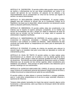 ARTÍCULO 18: DISCRECIÓN. El servidor público debe guardar reserva respecto
de hechos o informaciones de los que tenga conocimiento con motivo o en
ocasión del ejercicio de sus funciones, sin perjuicio de los deberes y las
responsabilidades que le correspondan en virtud de las normas que regulan el
secreto o la reserva administrativa.

ARTÍCULO 19: DECLARACIÓN JURADA PATRIMONIAL. El servidor público,
obligado para ello conforme al artículo 304 de la Constitución Política de la
República y las leyes que lo desarrollen, deberá presentar una declaración jurada
sobre su situación patrimonial y financiera.

ARTÍCULO 20: OBEDIENCIA. El servidor público debe dar cumplimiento a las
órdenes que le imparta el superior jerárquico competente, en la medida que
reúnan las formalidades del caso y tengan por objeto la realización de actos de
servicio que se vinculen con las funciones a su cargo, salvo el supuesto de
arbitrariedad o ilegalidad manifiestas.

ARTÍCULO 21: INDEPENDENCIA DE CRITERIO. El servicio público no debe
involucrarse en situaciones, actividades o intereses incompatibles con sus
funciones o que conlleven un conflicto de intereses. Debe abstenerse de toda
conducta que pueda afectar su independencia de criterio para el desempeño de
las funciones.

ARTÍCULO 22: EQUIDAD. El empleo de criterios de equidad para adecuar la
solución legal a un resultado más justo nunca debe ser ejecutado en contra del
ordenamiento jurídico.

ARTÍCULO 23: IGUAL DE TRATO. El servidor público no debe realizar actos
discriminatorios en su relación con el público o con los demás agentes de la
Administración. Debe otorgar a todas las personas igualdad de trato en igualdad
de situaciones. Se entiende que existe igualdad de situaciones cuando no median
diferencias que, de acuerdo con las normas vigentes, deben considerarse para
establecer una prelación. Este principio se aplica también a las relaciones que el
servidor mantenga con sus subordinados.

ARTÍCULO 24: EJERCICIO ADECUADO DEL CARGO. El ejercicio adecuado del
cargo involucra el cumplimiento personal del presente Código Uniforme de Ética y
el deber de procurar su observancia por parte de sus subordinados.

El servidor público no debe obtener ni procurar beneficios o ventajas indebidas,
para sí o para otros, amparándose en el uso de su cargo, autoridad, influencia o
apariencia de influencia.

Tampoco debe adoptar represalias de ningún tipo ejercer coacción alguna contra
funcionarios u otras personas, salvo que éstas se enmarquen dentro del estricto
ejercicio del cargo.
 