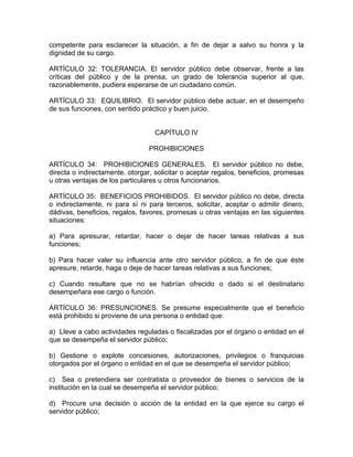 competente para esclarecer la situación, a fin de dejar a salvo su honra y la
dignidad de su cargo.

ARTÍCULO 32: TOLERANCIA. El servidor público debe observar, frente a las
críticas del público y de la prensa, un grado de tolerancia superior al que,
razonablemente, pudiera esperarse de un ciudadano común.

ARTÍCULO 33: EQUILIBRIO. El servidor público debe actuar, en el desempeño
de sus funciones, con sentido práctico y buen juicio.


                                  CAPÍTULO IV

                                PROHIBICIONES

ARTÍCULO 34: PROHIBICIONES GENERALES. El servidor público no debe,
directa o indirectamente, otorgar, solicitar o aceptar regalos, beneficios, promesas
u otras ventajas de los particulares u otros funcionarios.

ARTÍCULO 35: BENEFICIOS PROHIBIDOS. El servidor público no debe, directa
o indirectamente, ni para sí ni para terceros, solicitar, aceptar o admitir dinero,
dádivas, beneficios, regalos, favores, promesas u otras ventajas en las siguientes
situaciones:

a) Para apresurar, retardar, hacer o dejar de hacer tareas relativas a sus
funciones;

b) Para hacer valer su influencia ante otro servidor público, a fin de que éste
apresure, retarde, haga o deje de hacer tareas relativas a sus funciones;

c) Cuando resultare que no se habrían ofrecido o dado si el destinatario
desempeñara ese cargo o función.

ARTÍCULO 36: PRESUNCIONES. Se presume especialmente que el beneficio
está prohibido si proviene de una persona o entidad que:

a) Lleve a cabo actividades reguladas o fiscalizadas por el órgano o entidad en el
que se desempeña el servidor público;

b) Gestione o explote concesiones, autorizaciones, privilegios o franquicias
otorgados por el órgano o entidad en el que se desempeña el servidor público;

c) Sea o pretendiera ser contratista o proveedor de bienes o servicios de la
institución en la cual se desempeña el servidor público;

d) Procure una decisión o acción de la entidad en la que ejerce su cargo el
servidor público;
 