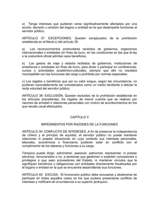 e) Tenga intereses que pudieran verse significativamente afectados por una
acción, decisión u omisión del órgano o entidad en la que desempeñe funciones el
servidor público.

ARTÍCULO 37: EXCEPCIONES. Quedan exceptuados de la prohibición
establecida en el literal c) del artículo 35:

a)    Los reconocimientos protocolares recibidos de gobiernos, organismos
internacionales o entidades sin fines de lucro, en las condiciones en las que la ley
o la costumbre oficial admitan esos beneficios;

b) Los gastos de viaje y estadía recibidos de gobiernos, instituciones de
enseñanza o entidades sin fines de lucro, para dictar o participar en conferencias,
cursos o actividades académico-culturales, siempre que ello no resultara
incompatible con las funciones del cargo o prohibido por normas especiales;

c) Los regalos o beneficios que por su valor exiguo, según las circunstancia, no
pudieran razonablemente ser considerados como un medio tendiente a afectar la
recta voluntad del servidor público.

ARTÍCULO 38: EXCLUSIÓN. Quedan excluidos de la prohibición establecida en
los artículos precedentes, los regalos de menor cuantía que se realicen por
razones de amistad o relaciones personales con motivo de acontecimientos en los
que resulta usual efectuarlos.


                                   CAPÍTULO V

             IMPEDIMENTOS POR RAZONES DE LA FUNCIONES

ARTÍCULO 39: CONFLICTO DE INTERESES. A fin de preservar la independencia
de criterio y el principio de equidad, el servidor público no puede mantener
relaciones ni aceptar situaciones en cuyo contexto sus intereses personales,
laborales, económicos o financieros pudieran estar en conflicto con el
cumplimiento de los deberes y funciones a su cargo.

Tampoco puede dirigir, administrar, asesorar, patrocinar, representar, ni prestar
servicios, remunerados o no, a personas que gestionen o exploten concesiones o
privilegios o que sean proveedores del Estado, ni mantener vínculos que le
signifiquen beneficios u obligaciones con entidades directamente fiscalizadas por
el órgano o entidad en la que se encuentre desarrollando sus funciones.

ARTÍCULO 40: EXCUSA. El funcionario público debe excusarse y abstenerse de
participar en todos aquellos casos en los que pudiera presentarse conflicto de
intereses y notificará tal circunstancia a su superior jerárquico.
 