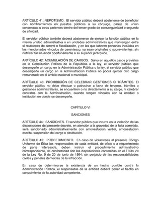 ARTÍCULO 41: NEPOTISMO. El servidor público deberá abstenerse de beneficiar
con nombramientos en puestos públicos a su cónyuge, pareja de unión
consensual u otros parientes dentro del tercer grado de consanguinidad o segundo
de afinidad.

El servidor público también deberá abstenerse de ejercer la función pública en la
misma unidad administrativa o en unidades administrativas que mantengan entre
sí relaciones de control o fiscalización, y en las que laboren personas incluidas en
los mencionados vínculos de parentesco, ya sean originales o subrevinientes, sin
notificar tal situación oportunamente a su superior jerárquico.

ARTÍCULO 42: ACUMULACIÓN DE CARGOS. Salvo en aquellos casos previstos
en la Constitución Política de la República a la ley, el servidor público que
desempeñe un cargo en la Administración Pública o la ley, el servidor público que
desempeñe un cargo en la Administración Pública no podrá ejercer otro cargo
remunerado en el ámbito nacional o municipal.

ARTÍCULO 43: PROHIBICIÓN DE CELEBRAR GESTIONES O TRÁMITES. El
servidor público no debe efectuar o patrocinar a favor de terceros, trámites o
gestiones administrativas, se encuentren o no directamente a su cargo, ni celebrar
contratos con la Administración, cuando tengan vínculos con la entidad o
institución en donde se desempeñe.


                                  CAPÍTULO VI

                                   SANCIONES

ARTÍCULO 44: SANCIONES. El servidor público que incurra en la violación de las
disposiciones del presente decreto, en atención a la gravedad de la falta cometida,
será sancionado administrativamente con amonestación verbal, amonestación
escrita, suspensión del cargo o destitución.

ARTÍCULO 45: PROCEDIMIENTO. En caso de violaciones al presente Código
Uniforme de Ética los responsables de cada entidad, de oficio o a requerimiento
de parte interesada, deben instruir el procedimiento administrativo
correspondiente, de conformidad con las disposiciones contenidas en el Título VII
de la Ley No. 9 de 20 de junio de 1994; sin perjuicio de las responsabilidades
civiles y penales derivadas de la infracción.

En caso de determinarse la existencia de un hecho punible contra la
Administración Pública, el responsable de la entidad deberá poner el hecho en
conocimiento de la autoridad competente.
 