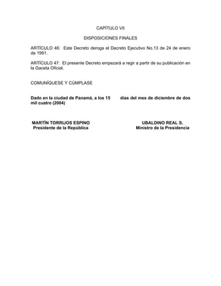 CAPÍTULO VII

                          DISPOSICIONES FINALES

ARTÍCULO 46: Este Decreto deroga el Decreto Ejecutivo No.13 de 24 de enero
de 1991.

ARTÍCULO 47: El presente Decreto empezará a regir a partir de su publicación en
la Gaceta Oficial.


COMUNÍQUESE Y CÚMPLASE


Dado en la ciudad de Panamá, a los 15       días del mes de diciembre de dos
mil cuatro (2004)



MARTÍN TORRIJOS ESPINO                                UBALDINO REAL S.
Presidente de la República                          Ministro de la Presidencia
 