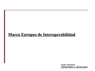 Marco Europeo de Interoperabilidad Aula: Fomento 05/06/2006 a 08/05/2006 