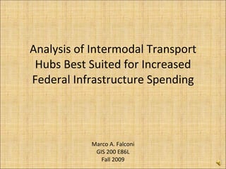 Analysis of Intermodal Transport Hubs Best Suited for Increased Federal Infrastructure Spending Marco A. Falconi GIS 200 E86L Fall 2009 
